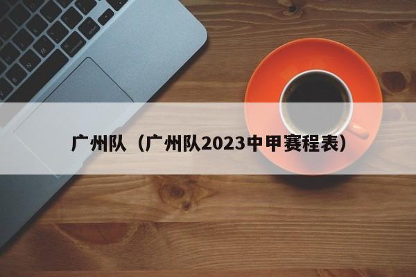 广州队（广州队2023中甲赛程表）