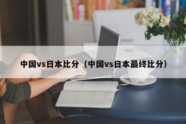 中国vs日本比分（中国vs日本最终比分）