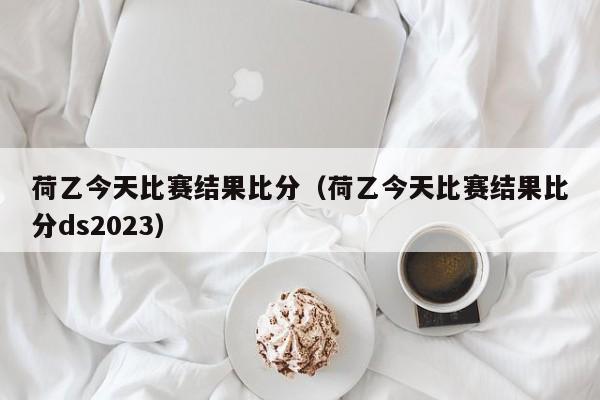 荷乙今天比赛结果比分（荷乙今天比赛结果比分ds2023）