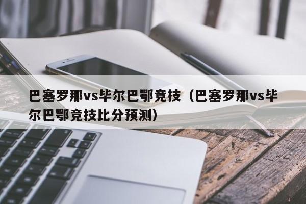 巴塞罗那vs毕尔巴鄂竞技（巴塞罗那vs毕尔巴鄂竞技比分预测）