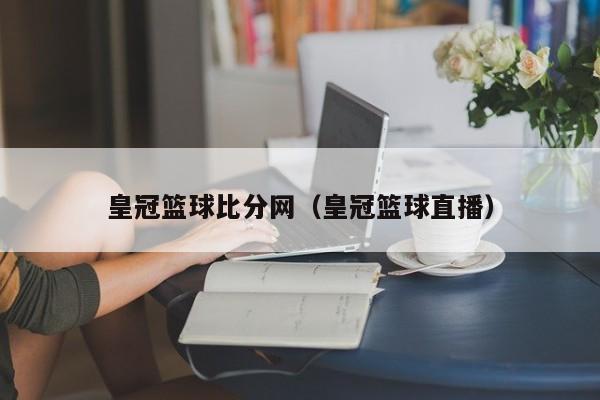 皇冠篮球比分网（皇冠篮球直播）