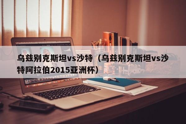 乌兹别克斯坦vs沙特（乌兹别克斯坦vs沙特阿拉伯2015亚洲杯）