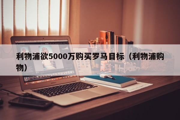 利物浦欲5000万购买罗马目标（利物浦购物）