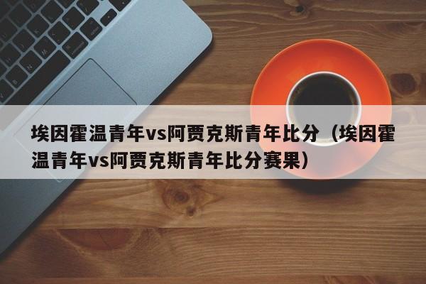 埃因霍温青年vs阿贾克斯青年比分（埃因霍温青年vs阿贾克斯青年比分赛果）