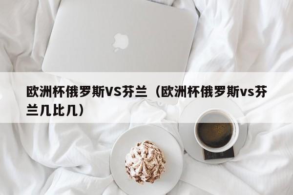 欧洲杯俄罗斯VS芬兰（欧洲杯俄罗斯vs芬兰几比几）