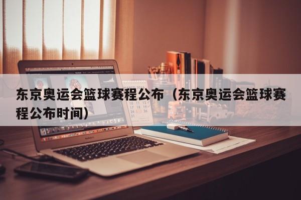 东京奥运会篮球赛程公布（东京奥运会篮球赛程公布时间）