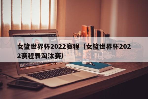 女篮世界杯2022赛程（女篮世界杯2022赛程表淘汰赛）