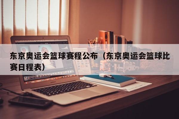 东京奥运会篮球赛程公布（东京奥运会篮球比赛日程表）