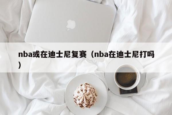 nba或在迪士尼复赛（nba在迪士尼打吗）