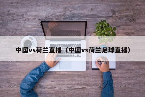 中国vs荷兰直播（中国vs荷兰足球直播）