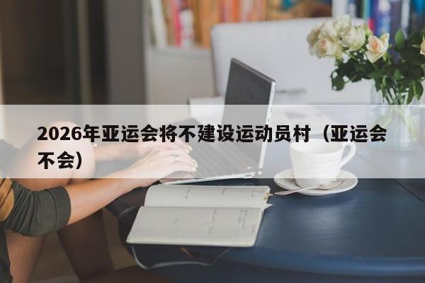 2026年亚运会将不建设运动员村（亚运会不会）