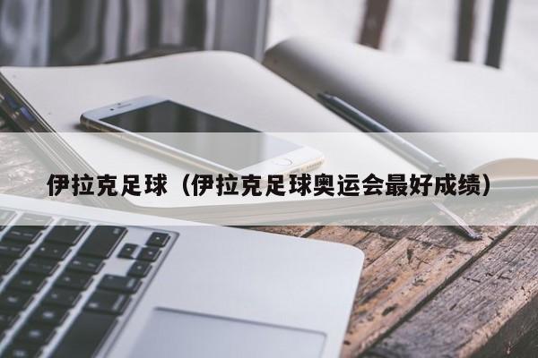 伊拉克足球（伊拉克足球奥运会最好成绩）