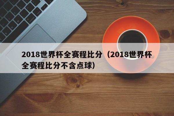 2018世界杯全赛程比分（2018世界杯全赛程比分不含点球）