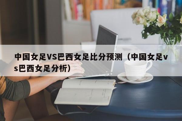 中国女足VS巴西女足比分预测（中国女足vs巴西女足分析）