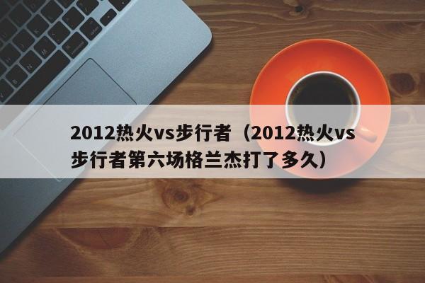 2012热火vs步行者（2012热火vs步行者第六场格兰杰打了多久）