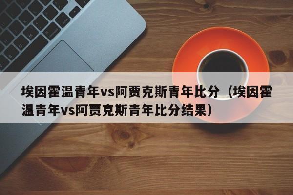 埃因霍温青年vs阿贾克斯青年比分（埃因霍温青年vs阿贾克斯青年比分结果）