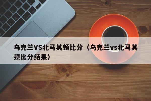 乌克兰VS北马其顿比分（乌克兰vs北马其顿比分结果）