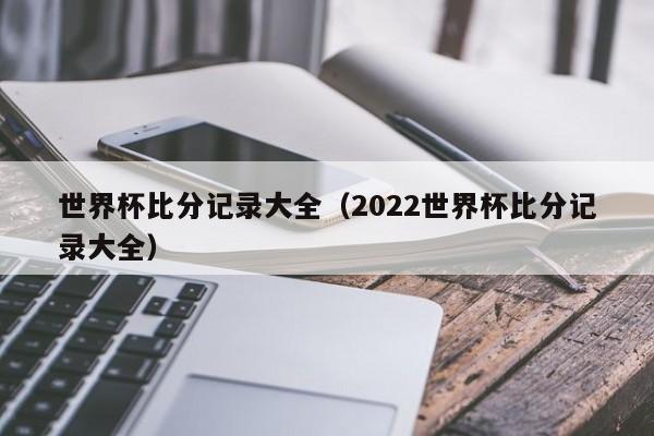 世界杯比分记录大全（2022世界杯比分记录大全）