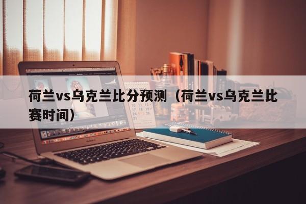 荷兰vs乌克兰比分预测（荷兰vs乌克兰比赛时间）