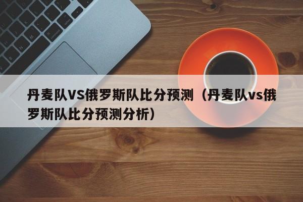 丹麦队VS俄罗斯队比分预测（丹麦队vs俄罗斯队比分预测分析）