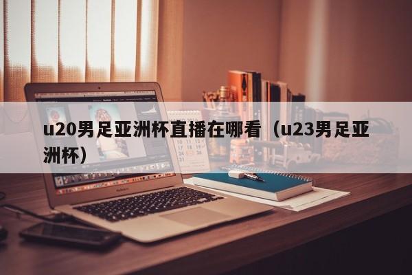 u20男足亚洲杯直播在哪看（u23男足亚洲杯）