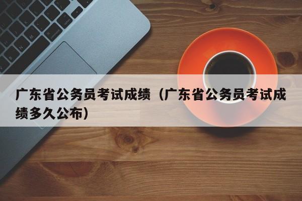 广东省公务员考试成绩（广东省公务员考试成绩多久公布）