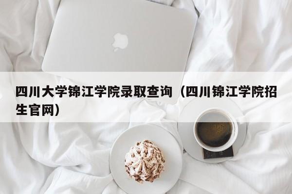 四川大学锦江学院录取查询（四川锦江学院招生官网）
