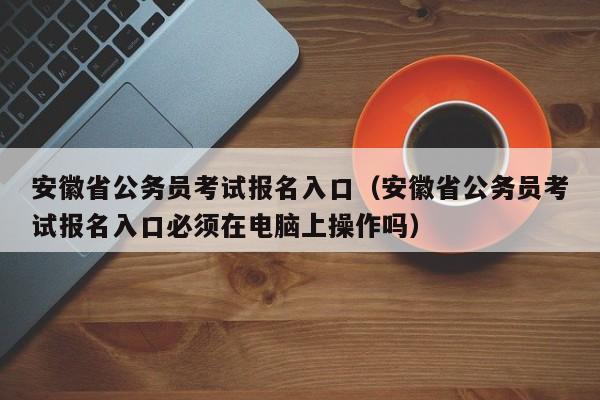 安徽省公务员考试报名入口（安徽省公务员考试报名入口必须在电脑上操作吗）