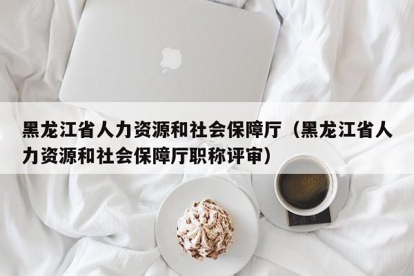 黑龙江省人力资源和社会保障厅（黑龙江省人力资源和社会保障厅职称评审）