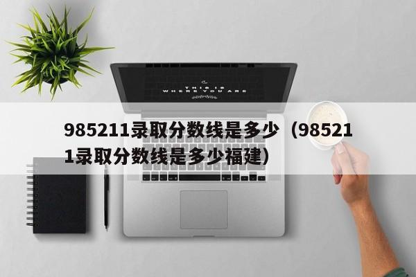985211录取分数线是多少（985211录取分数线是多少福建）
