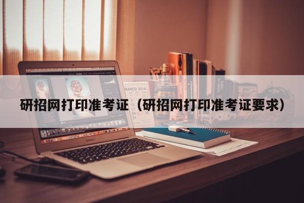 研招网打印准考证（研招网打印准考证要求）