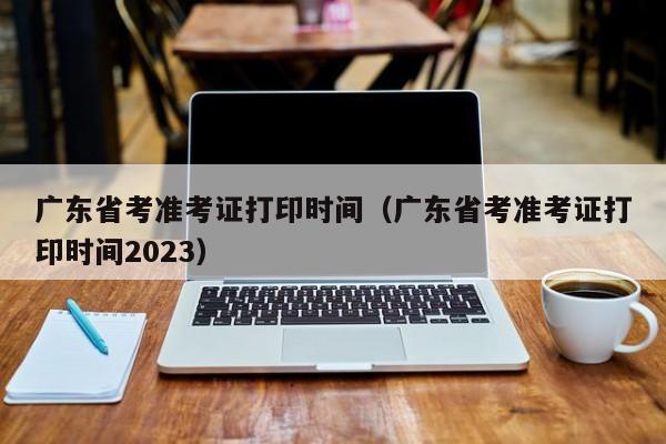 广东省考准考证打印时间（广东省考准考证打印时间2023）