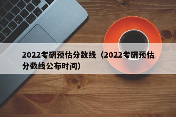 2022考研预估分数线（2022考研预估分数线公布时间）