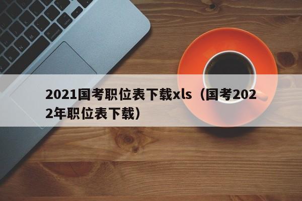 2021国考职位表下载xls（国考2022年职位表下载）