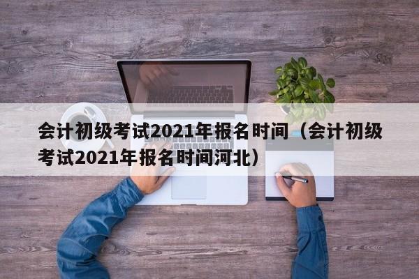 会计初级考试2021年报名时间（会计初级考试2021年报名时间河北）