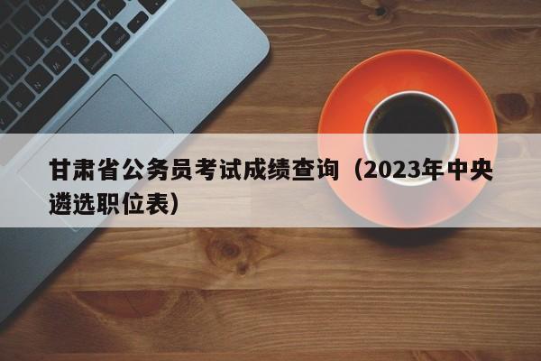 甘肃省公务员考试成绩查询（2023年中央遴选职位表）