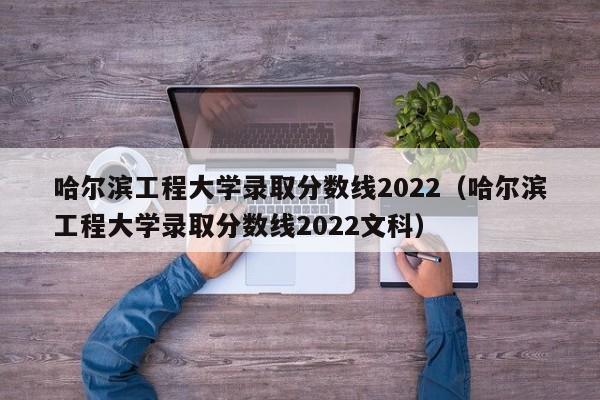 哈尔滨工程大学录取分数线2022（哈尔滨工程大学录取分数线2022文科）