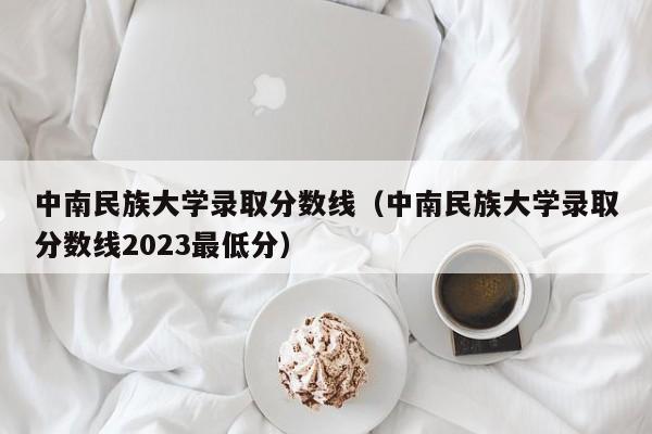 中南民族大学录取分数线（中南民族大学录取分数线2023最低分）