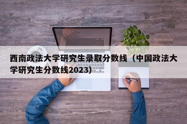 西南政法大学研究生录取分数线（中国政法大学研究生分数线2023）