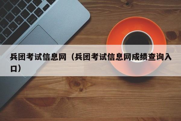 兵团考试信息网（兵团考试信息网成绩查询入口）