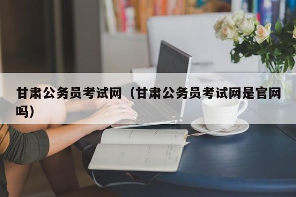 甘肃公务员考试网（甘肃公务员考试网是官网吗）