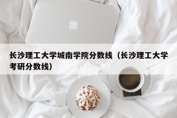 长沙理工大学城南学院分数线（长沙理工大学考研分数线）