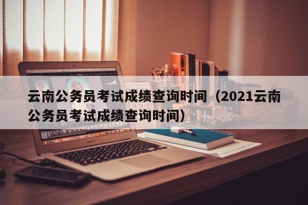 云南公务员考试成绩查询时间（2021云南公务员考试成绩查询时间）