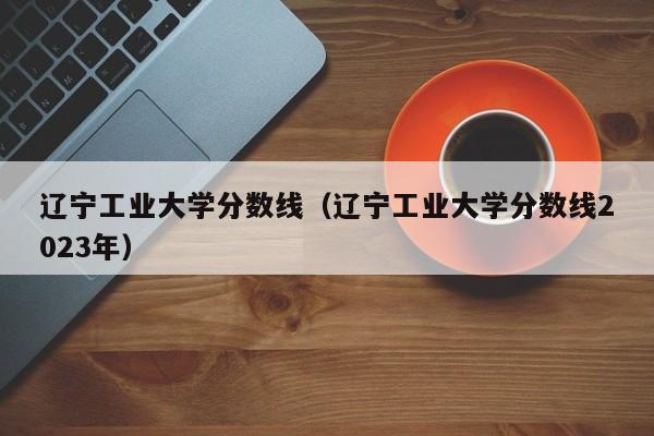 辽宁工业大学分数线（辽宁工业大学分数线2023年）