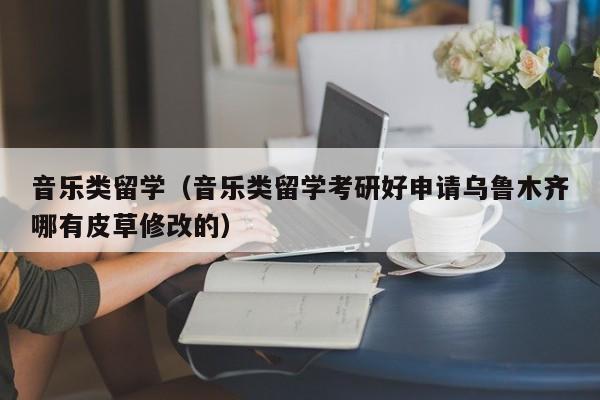 音乐类留学（音乐类留学考研好申请乌鲁木齐哪有皮草修改的）