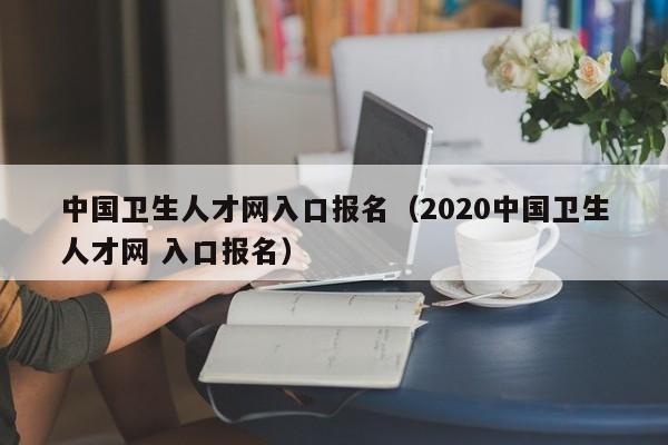 中国卫生人才网入口报名（2020中国卫生人才网 入口报名）