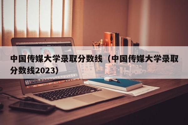 中国传媒大学录取分数线（中国传媒大学录取分数线2023）