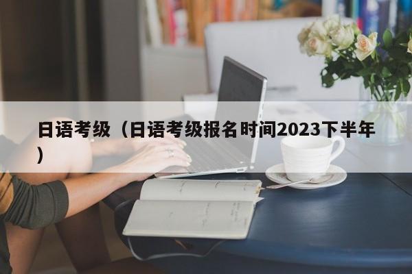 日语考级（日语考级报名时间2023下半年）