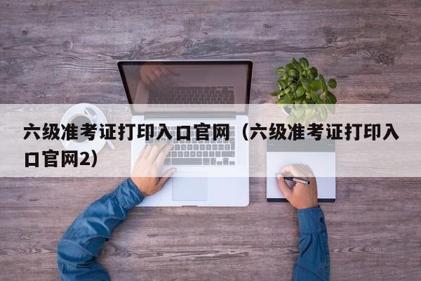 六级准考证打印入口官网（六级准考证打印入口官网2）