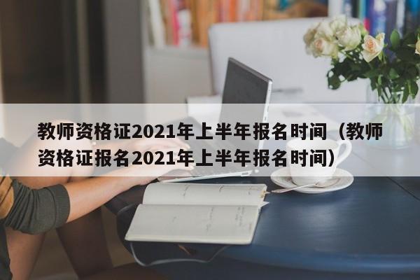 教师资格证2021年上半年报名时间（教师资格证报名2021年上半年报名时间）